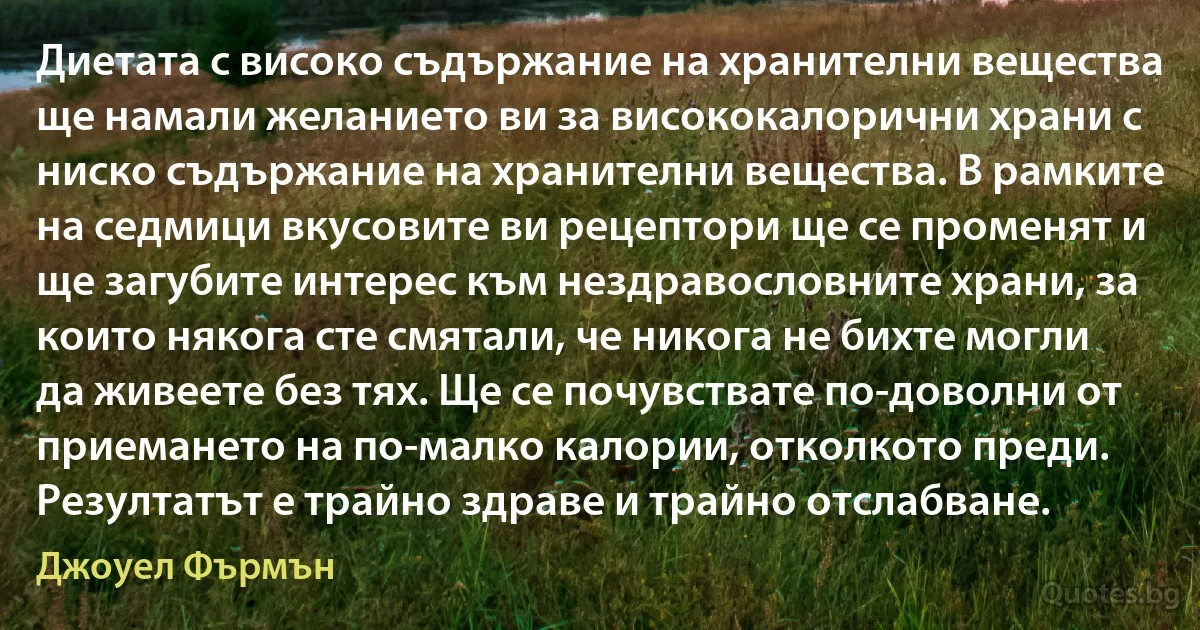 Диетата с високо съдържание на хранителни вещества ще намали желанието ви за висококалорични храни с ниско съдържание на хранителни вещества. В рамките на седмици вкусовите ви рецептори ще се променят и ще загубите интерес към нездравословните храни, за които някога сте смятали, че никога не бихте могли да живеете без тях. Ще се почувствате по-доволни от приемането на по-малко калории, отколкото преди. Резултатът е трайно здраве и трайно отслабване. (Джоуел Фърмън)