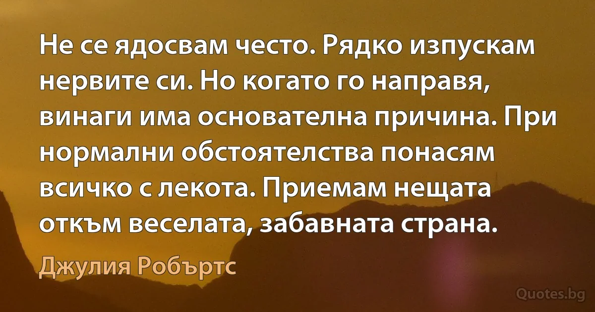 Не се ядосвам често. Рядко изпускам нервите си. Но когато го направя, винаги има основателна причина. При нормални обстоятелства понасям всичко с лекота. Приемам нещата откъм веселата, забавната страна. (Джулия Робъртс)