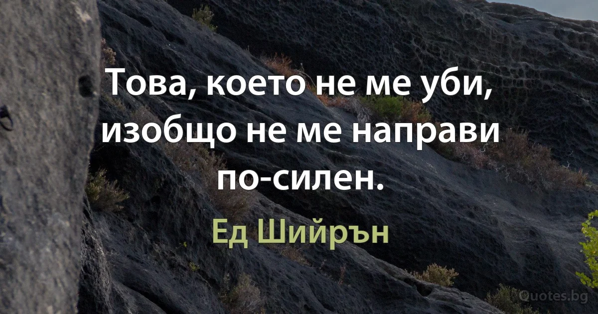 Това, което не ме уби, изобщо не ме направи по-силен. (Ед Шийрън)