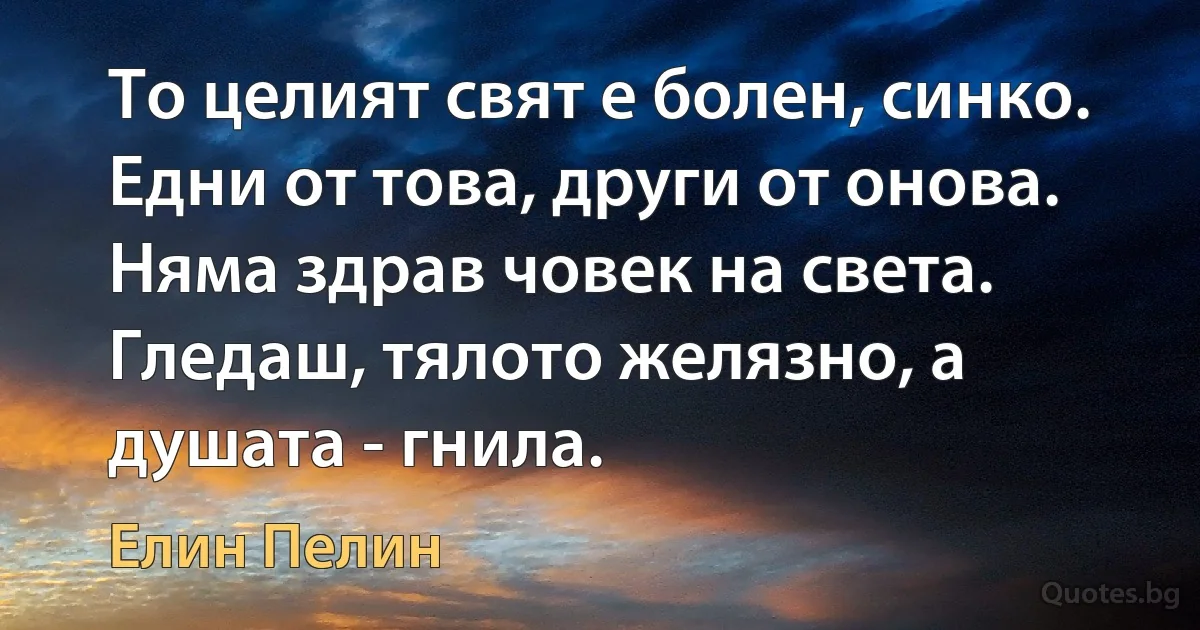 То целият свят е болен, синко. Едни от това, други от онова. Няма здрав човек на света. Гледаш, тялото желязно, а душата - гнила. (Елин Пелин)