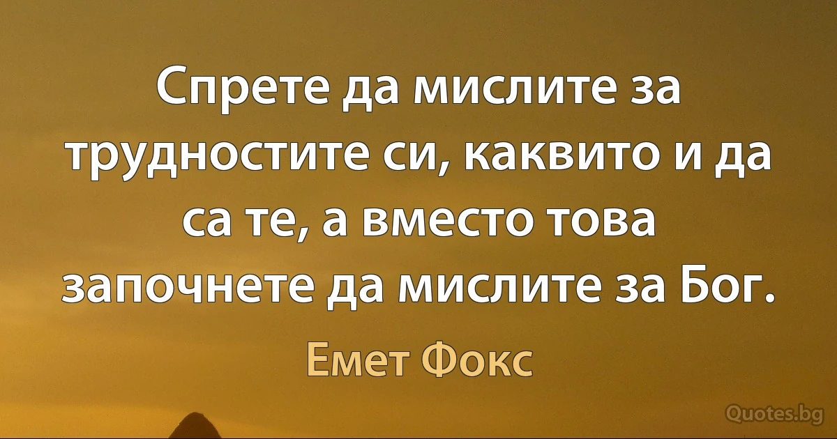 Спрете да мислите за трудностите си, каквито и да са те, а вместо това започнете да мислите за Бог. (Емет Фокс)