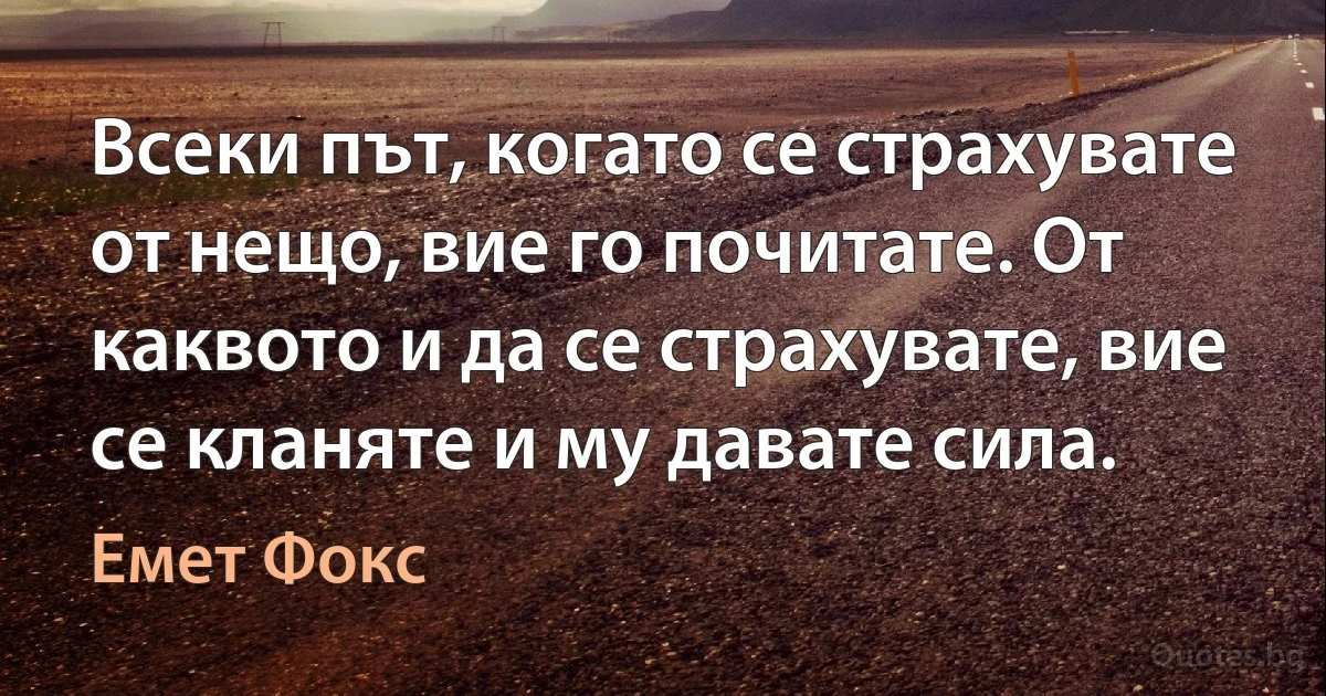 Всеки път, когато се страхувате от нещо, вие го почитате. От каквото и да се страхувате, вие се кланяте и му давате сила. (Емет Фокс)