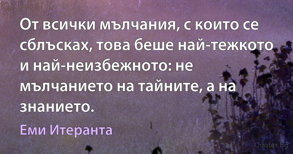 От всички мълчания, с които се сблъсках, това беше най-тежкото и най-неизбежното: не мълчанието на тайните, а на знанието. (Еми Итеранта)