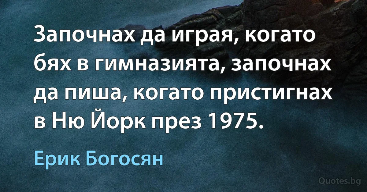 Започнах да играя, когато бях в гимназията, започнах да пиша, когато пристигнах в Ню Йорк през 1975. (Ерик Богосян)