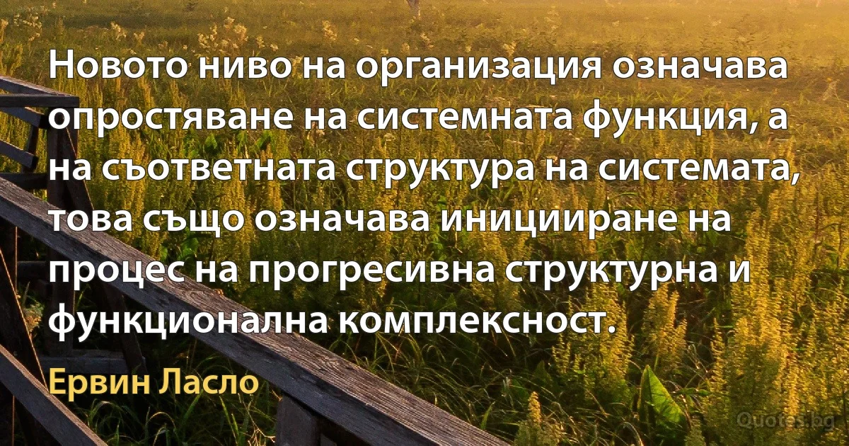 Новото ниво на организация означава опростяване на системната функция, а на съответната структура на системата, това също означава иницииране на процес на прогресивна структурна и функционална комплексност. (Ервин Ласло)