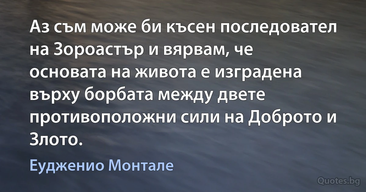 Аз съм може би късен последовател на Зороастър и вярвам, че основата на живота е изградена върху борбата между двете противоположни сили на Доброто и Злото. (Еудженио Монтале)