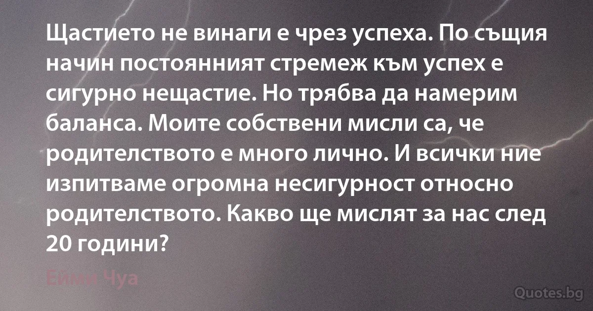 Щастието не винаги е чрез успеха. По същия начин постоянният стремеж към успех е сигурно нещастие. Но трябва да намерим баланса. Моите собствени мисли са, че родителството е много лично. И всички ние изпитваме огромна несигурност относно родителството. Какво ще мислят за нас след 20 години? (Ейми Чуа)