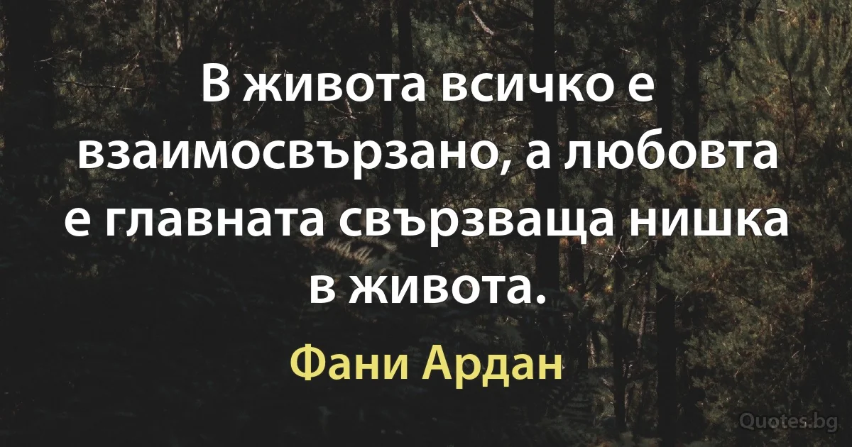 В живота всичко е взаимосвързано, а любовта е главната свързваща нишка в живота. (Фани Ардан)