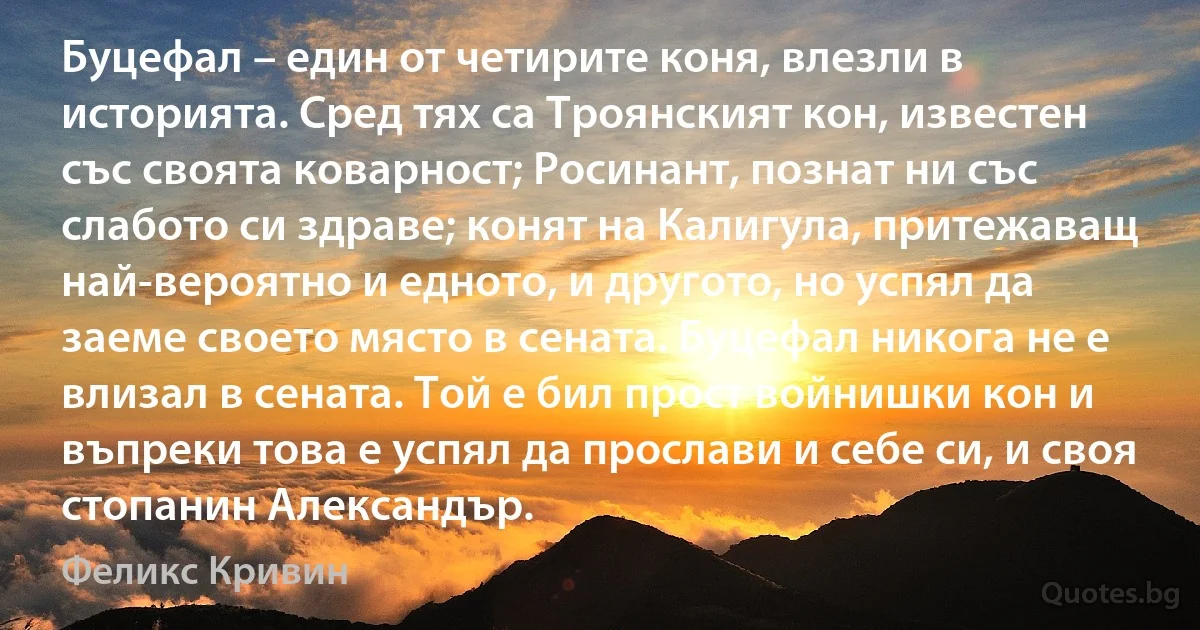 Буцефал – един от четирите коня, влезли в историята. Сред тях са Троянският кон, известен със своята коварност; Росинант, познат ни със слабото си здраве; конят на Калигула, притежаващ най-вероятно и едното, и другото, но успял да заеме своето място в сената. Буцефал никога не е влизал в сената. Той е бил прост войнишки кон и въпреки това е успял да прослави и себе си, и своя стопанин Александър. (Феликс Кривин)