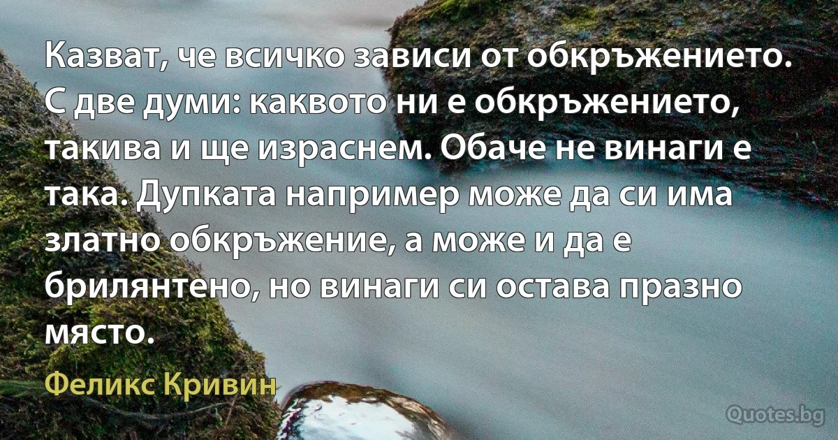 Казват, че всичко зависи от обкръжението. С две думи: каквото ни е обкръжението, такива и ще израснем. Обаче не винаги е така. Дупката например може да си има златно обкръжение, а може и да е брилянтено, но винаги си остава празно място. (Феликс Кривин)