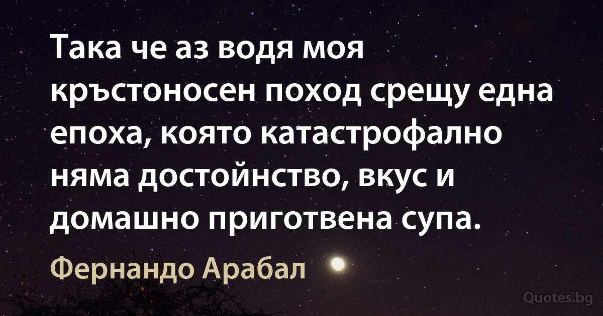 Така че аз водя моя кръстоносен поход срещу една епоха, която катастрофално няма достойнство, вкус и домашно приготвена супа. (Фернандо Арабал)