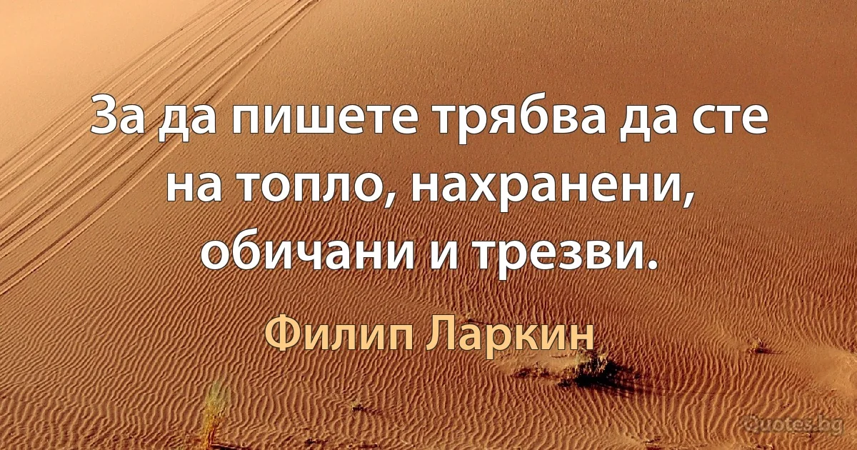 За да пишете трябва да сте на топло, нахранени, обичани и трезви. (Филип Ларкин)