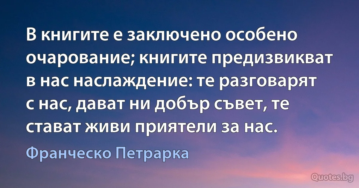 В книгите е заключено особено очарование; книгите предизвикват в нас наслаждение: те разговарят с нас, дават ни добър съвет, те стават живи приятели за нас. (Франческо Петрарка)