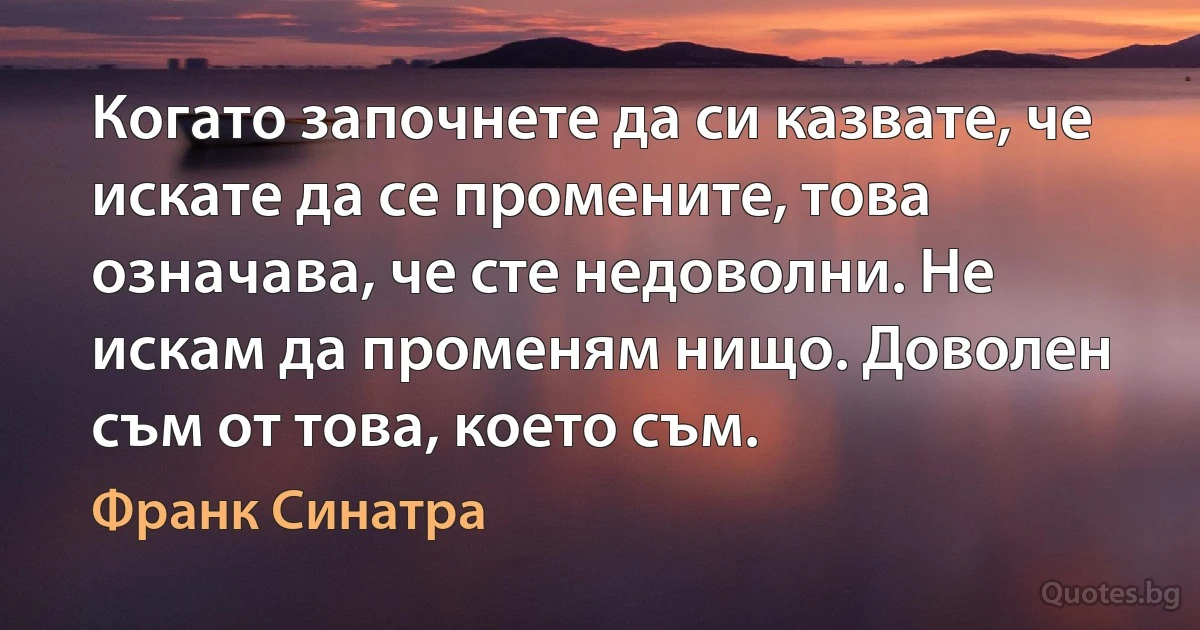 Когато започнете да си казвате, че искате да се промените, това означава, че сте недоволни. Не искам да променям нищо. Доволен съм от това, което съм. (Франк Синатра)