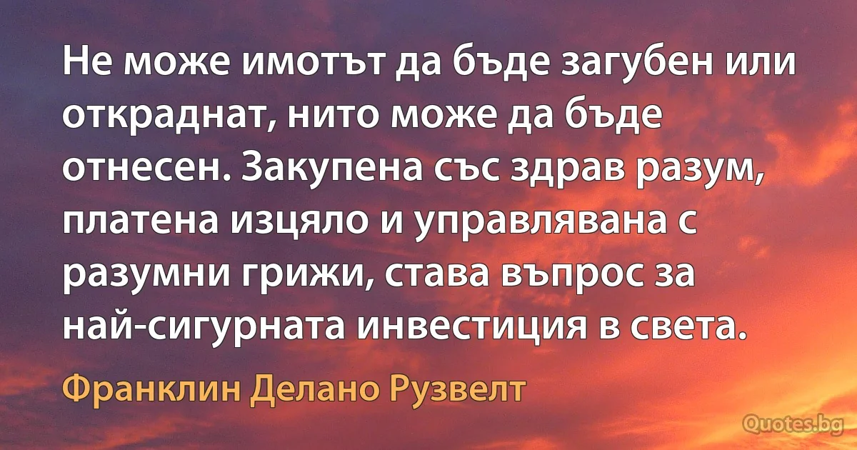 Не може имотът да бъде загубен или откраднат, нито може да бъде отнесен. Закупена със здрав разум, платена изцяло и управлявана с разумни грижи, става въпрос за най-сигурната инвестиция в света. (Франклин Делано Рузвелт)