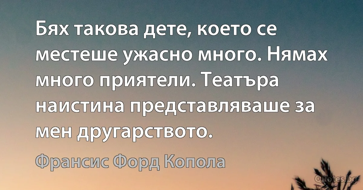 Бях такова дете, което се местеше ужасно много. Нямах много приятели. Театъра наистина представляваше за мен другарството. (Франсис Форд Копола)