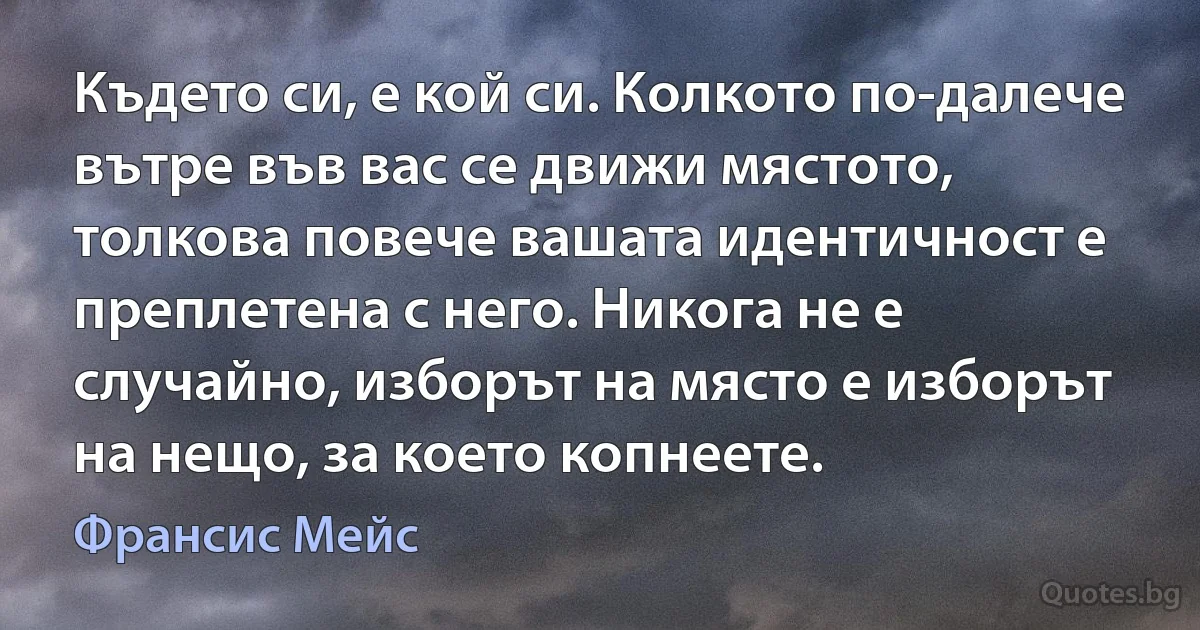 Където си, е кой си. Колкото по-далече вътре във вас се движи мястото, толкова повече вашата идентичност е преплетена с него. Никога не е случайно, изборът на място е изборът на нещо, за което копнеете. (Франсис Мейс)