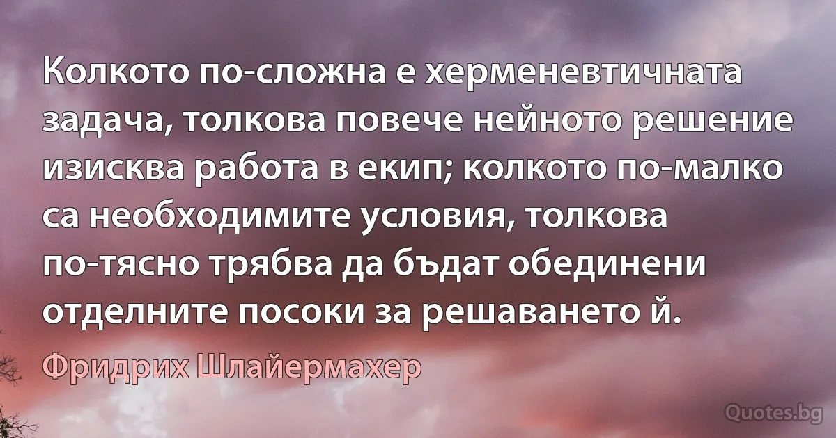 Колкото по-сложна е херменевтичната задача, толкова повече нейното решение изисква работа в екип; колкото по-малко са необходимите условия, толкова по-тясно трябва да бъдат обединени отделните посоки за решаването й. (Фридрих Шлайермахер)