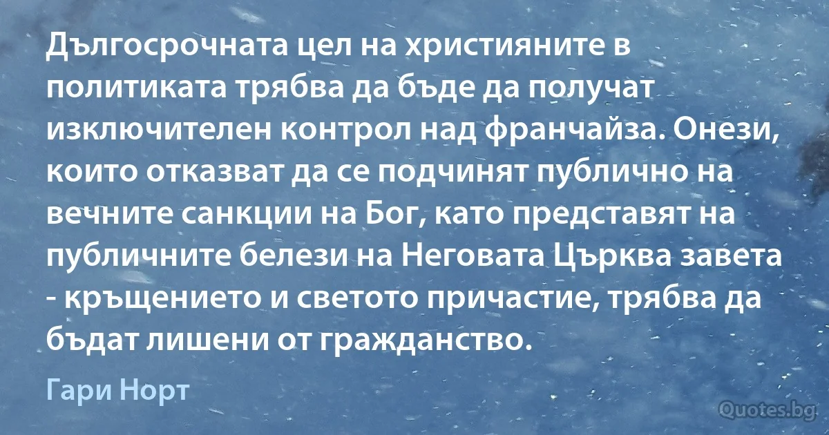 Дългосрочната цел на християните в политиката трябва да бъде да получат изключителен контрол над франчайза. Онези, които отказват да се подчинят публично на вечните санкции на Бог, като представят на публичните белези на Неговата Църква завета - кръщението и светото причастие, трябва да бъдат лишени от гражданство. (Гари Норт)