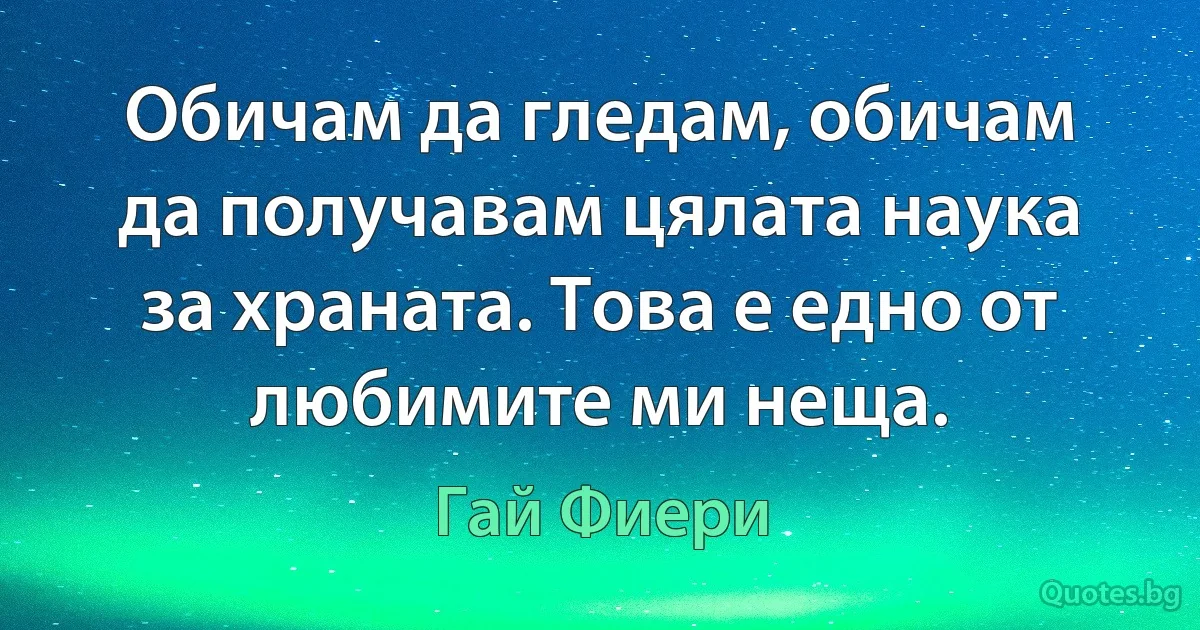 Обичам да гледам, обичам да получавам цялата наука за храната. Това е едно от любимите ми неща. (Гай Фиери)