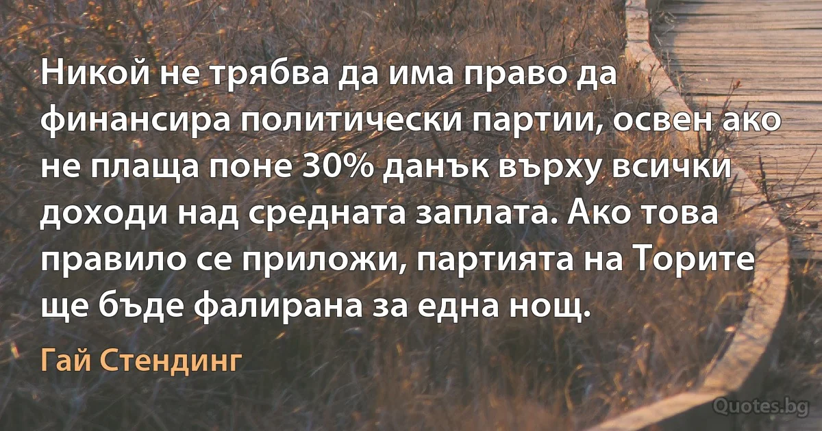 Никой не трябва да има право да финансира политически партии, освен ако не плаща поне 30% данък върху всички доходи над средната заплата. Ако това правило се приложи, партията на Торите ще бъде фалирана за една нощ. (Гай Стендинг)