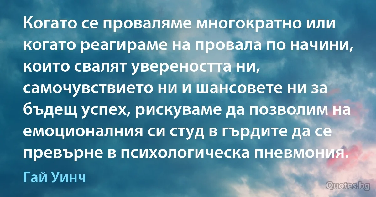 Когато се проваляме многократно или когато реагираме на провала по начини, които свалят увереността ни, самочувствието ни и шансовете ни за бъдещ успех, рискуваме да позволим на емоционалния си студ в гърдите да се превърне в психологическа пневмония. (Гай Уинч)