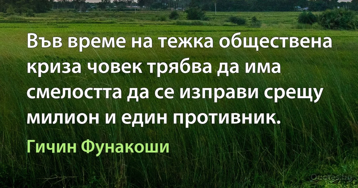 Във време на тежка обществена криза човек трябва да има смелостта да се изправи срещу милион и един противник. (Гичин Фунакоши)