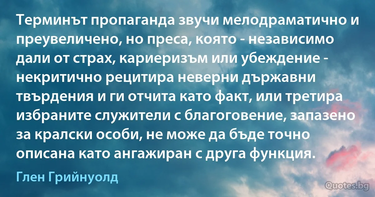 Терминът пропаганда звучи мелодраматично и преувеличено, но преса, която - независимо дали от страх, кариеризъм или убеждение - некритично рецитира неверни държавни твърдения и ги отчита като факт, или третира избраните служители с благоговение, запазено за кралски особи, не може да бъде точно описана като ангажиран с друга функция. (Глен Грийнуолд)