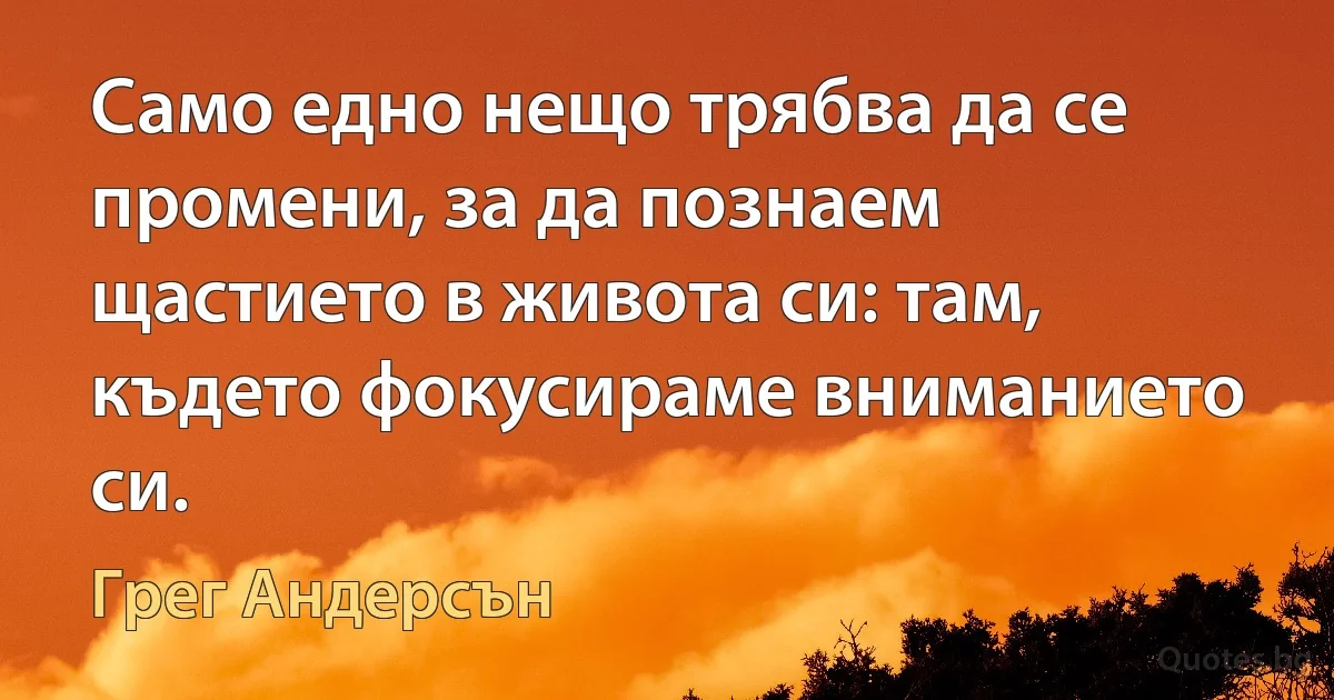 Само едно нещо трябва да се промени, за да познаем щастието в живота си: там, където фокусираме вниманието си. (Грег Андерсън)