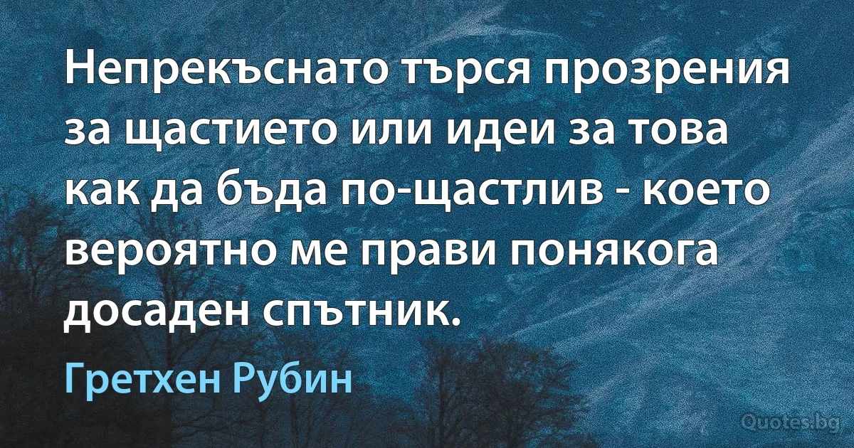 Непрекъснато търся прозрения за щастието или идеи за това как да бъда по-щастлив - което вероятно ме прави понякога досаден спътник. (Гретхен Рубин)