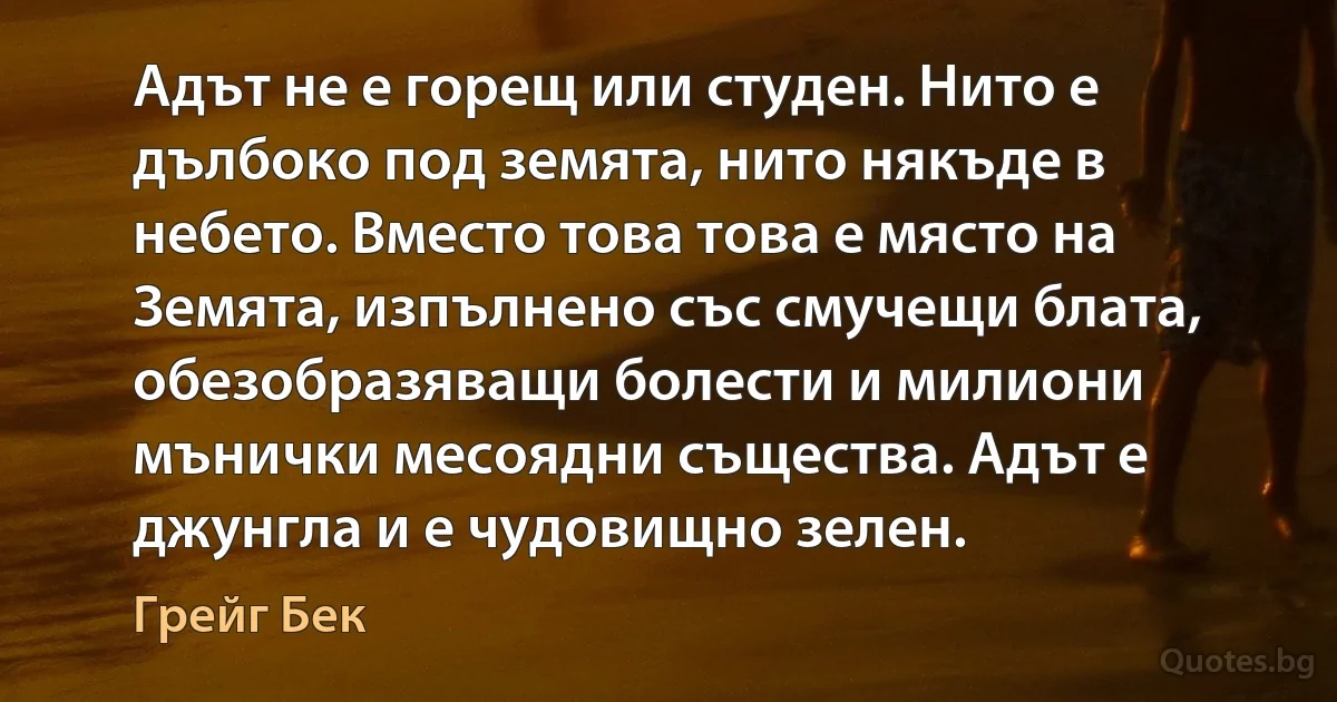 Адът не е горещ или студен. Нито е дълбоко под земята, нито някъде в небето. Вместо това това е място на Земята, изпълнено със смучещи блата, обезобразяващи болести и милиони мънички месоядни същества. Адът е джунгла и е чудовищно зелен. (Грейг Бек)