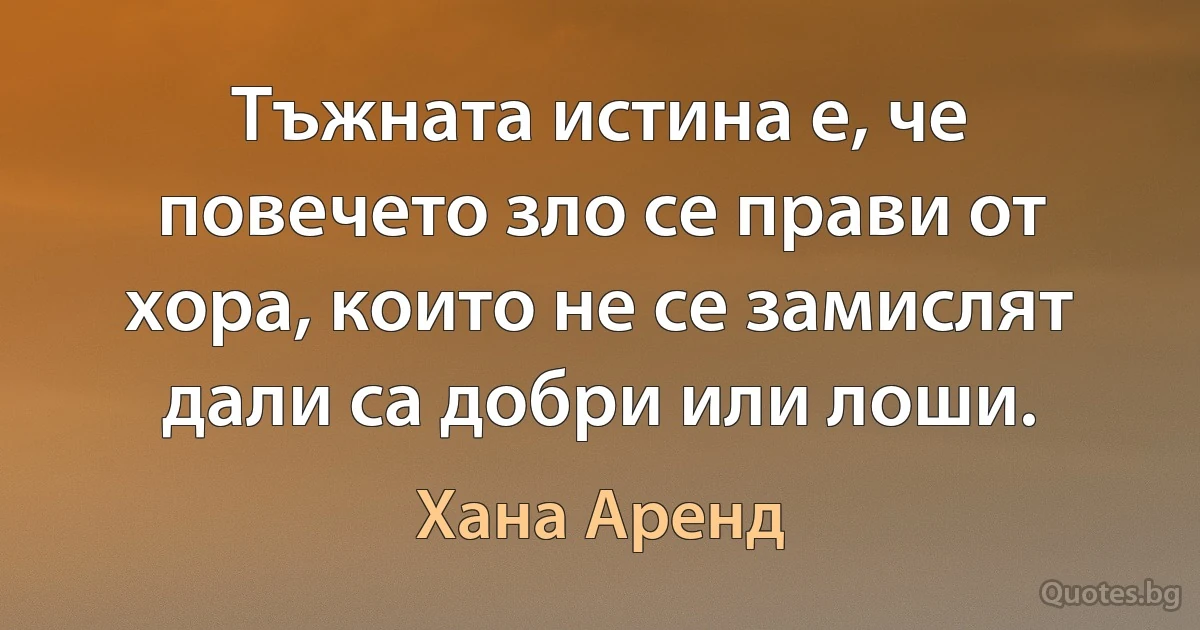 Тъжната истина е, че повечето зло се прави от хора, които не се замислят дали са добри или лоши. (Хана Аренд)