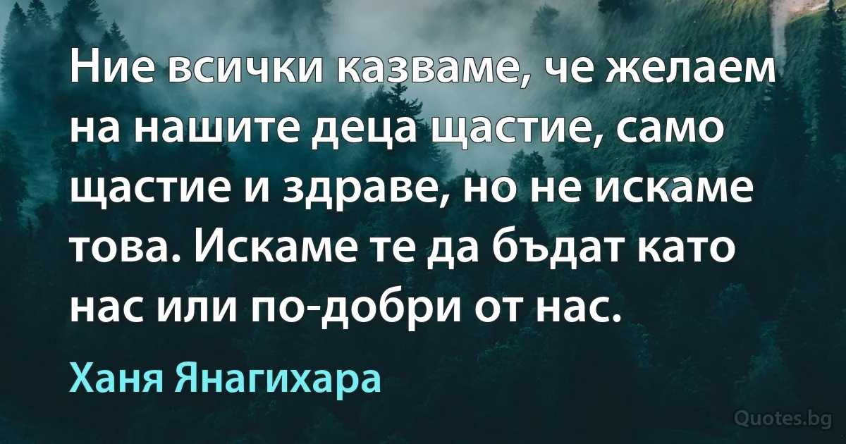 Ние всички казваме, че желаем на нашите деца щастие, само щастие и здраве, но не искаме това. Искаме те да бъдат като нас или по-добри от нас. (Ханя Янагихара)