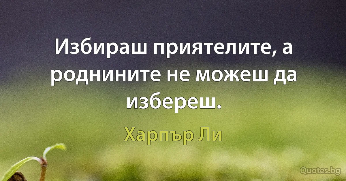 Избираш приятелите, а роднините не можеш да избереш. (Харпър Ли)