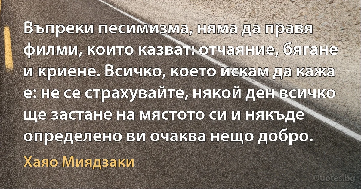 Въпреки песимизма, няма да правя филми, които казват: отчаяние, бягане и криене. Всичко, което искам да кажа е: не се страхувайте, някой ден всичко ще застане на мястото си и някъде определено ви очаква нещо добро. (Хаяо Миядзаки)