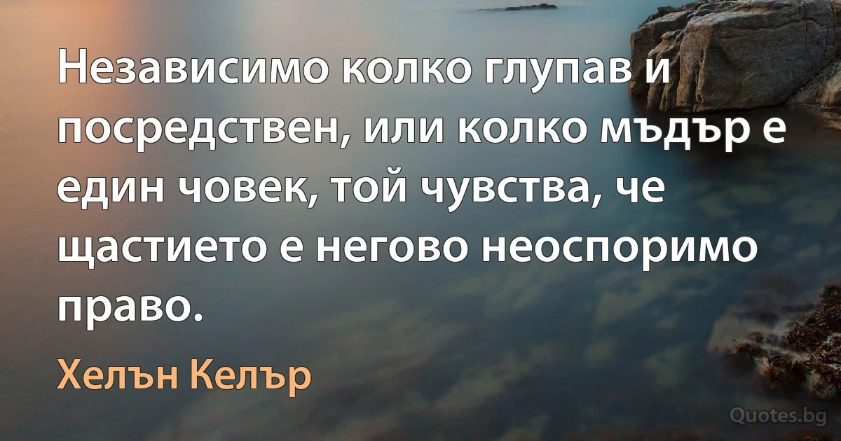 Независимо колко глупав и посредствен, или колко мъдър е един човек, той чувства, че щастието е негово неоспоримо право. (Хелън Келър)