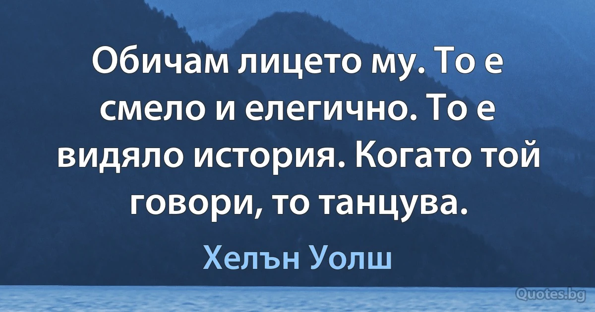 Обичам лицето му. То е смело и елегично. То е видяло история. Когато той говори, то танцува. (Хелън Уолш)