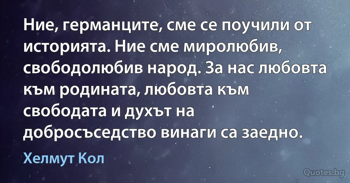 Ние, германците, сме се поучили от историята. Ние сме миролюбив, свободолюбив народ. За нас любовта към родината, любовта към свободата и духът на добросъседство винаги са заедно. (Хелмут Кол)