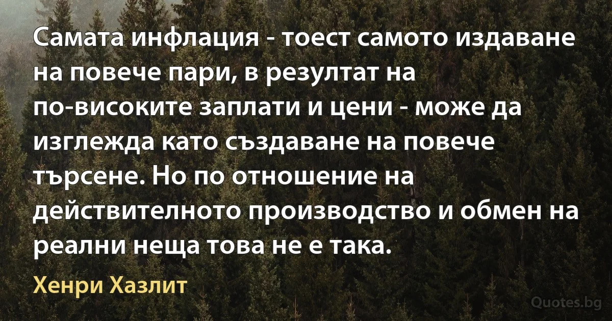 Самата инфлация - тоест самото издаване на повече пари, в резултат на по-високите заплати и цени - може да изглежда като създаване на повече търсене. Но по отношение на действителното производство и обмен на реални неща това не е така. (Хенри Хазлит)