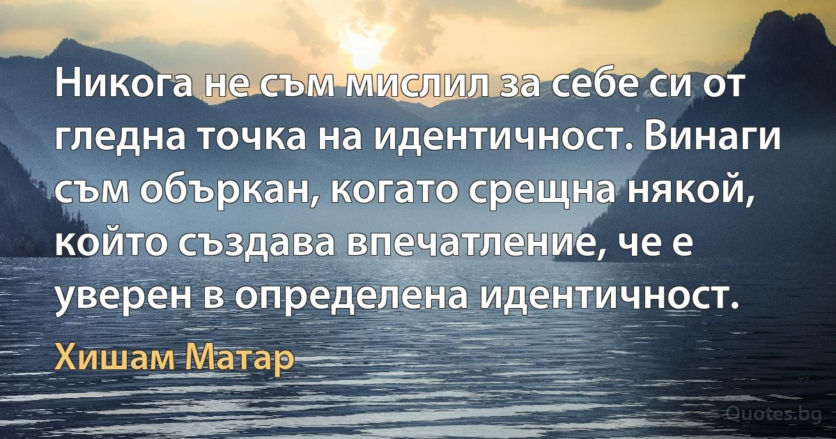 Никога не съм мислил за себе си от гледна точка на идентичност. Винаги съм объркан, когато срещна някой, който създава впечатление, че е уверен в определена идентичност. (Хишам Матар)