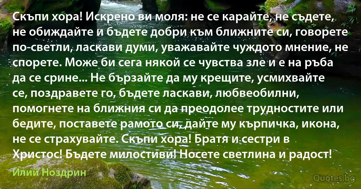 Скъпи хора! Искрено ви моля: не се карайте, не съдете, не обиждайте и бъдете добри към ближните си, говорете по-светли, ласкави думи, уважавайте чуждото мнение, не спорете. Може би сега някой се чувства зле и е на ръба да се срине... Не бързайте да му крещите, усмихвайте се, поздравете го, бъдете ласкави, любвеобилни, помогнете на ближния си да преодолее трудностите или бедите, поставете рамото си, дайте му кърпичка, икона, не се страхувайте. Скъпи хора! Братя и сестри в Христос! Бъдете милостиви! Носете светлина и радост! (Илий Ноздрин)