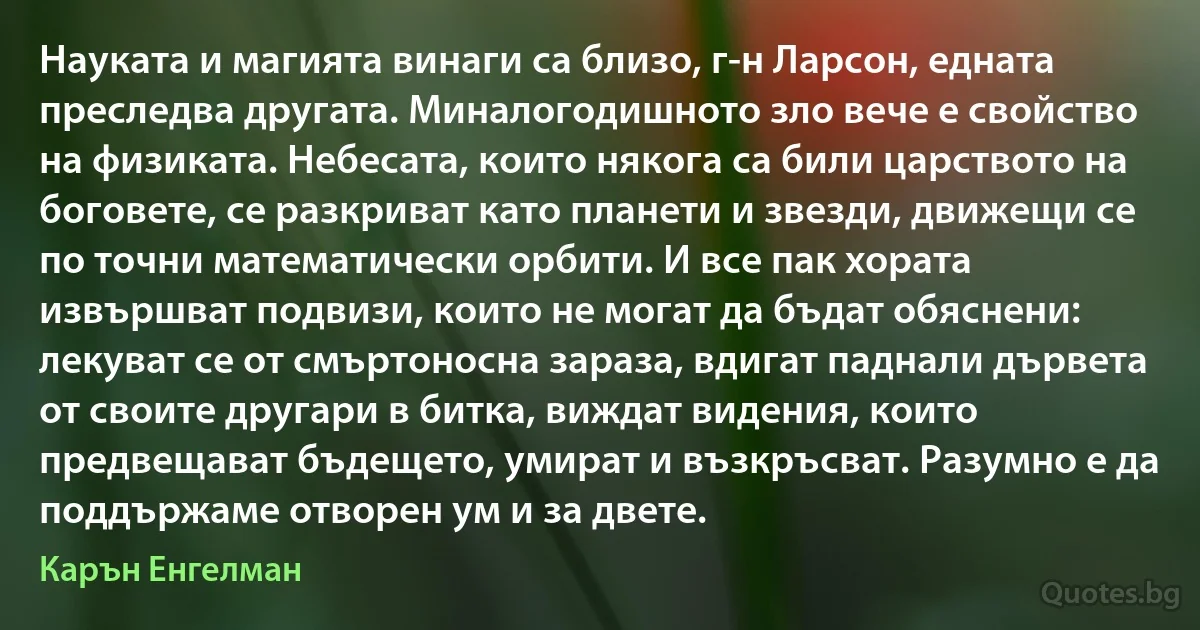 Науката и магията винаги са близо, г-н Ларсон, едната преследва другата. Миналогодишното зло вече е свойство на физиката. Небесата, които някога са били царството на боговете, се разкриват като планети и звезди, движещи се по точни математически орбити. И все пак хората извършват подвизи, които не могат да бъдат обяснени: лекуват се от смъртоносна зараза, вдигат паднали дървета от своите другари в битка, виждат видения, които предвещават бъдещето, умират и възкръсват. Разумно е да поддържаме отворен ум и за двете. (Карън Енгелман)