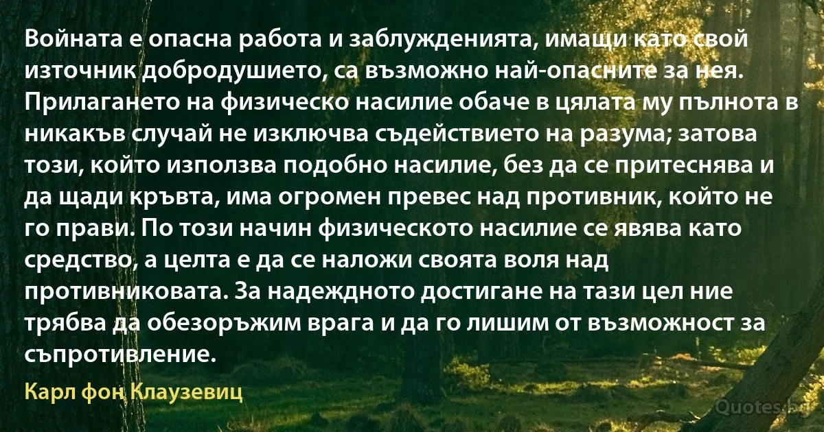 Войната е опасна работа и заблужденията, имащи като свой източник добродушието, са възможно най-опасните за нея. Прилагането на физическо насилие обаче в цялата му пълнота в никакъв случай не изключва съдействието на разума; затова този, който използва подобно насилие, без да се притеснява и да щади кръвта, има огромен превес над противник, който не го прави. По този начин физическото насилие се явява като средство, а целта е да се наложи своята воля над противниковата. За надеждното достигане на тази цел ние трябва да обезоръжим врага и да го лишим от възможност за съпротивление. (Карл фон Клаузевиц)