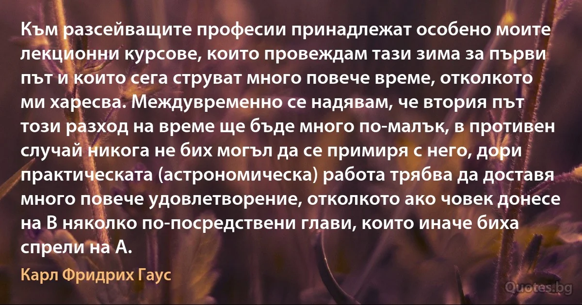 Към разсейващите професии принадлежат особено моите лекционни курсове, които провеждам тази зима за първи път и които сега струват много повече време, отколкото ми харесва. Междувременно се надявам, че втория път този разход на време ще бъде много по-малък, в противен случай никога не бих могъл да се примиря с него, дори практическата (астрономическа) работа трябва да доставя много повече удовлетворение, отколкото ако човек донесе на B няколко по-посредствени глави, които иначе биха спрели на А. (Карл Фридрих Гаус)