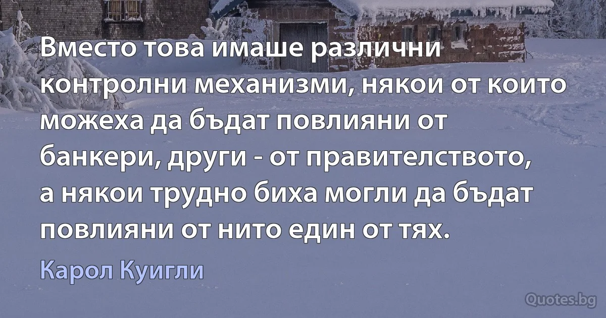 Вместо това имаше различни контролни механизми, някои от които можеха да бъдат повлияни от банкери, други - от правителството, а някои трудно биха могли да бъдат повлияни от нито един от тях. (Карол Куигли)