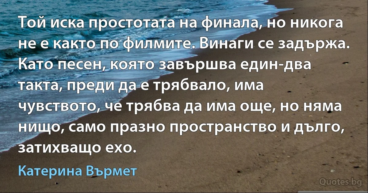 Той иска простотата на финала, но никога не е както по филмите. Винаги се задържа. Като песен, която завършва един-два такта, преди да е трябвало, има чувството, че трябва да има още, но няма нищо, само празно пространство и дълго, затихващо ехо. (Катерина Върмет)