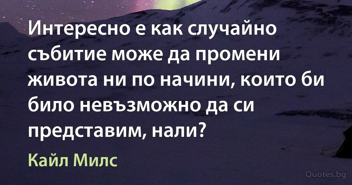 Интересно е как случайно събитие може да промени живота ни по начини, които би било невъзможно да си представим, нали? (Кайл Милс)