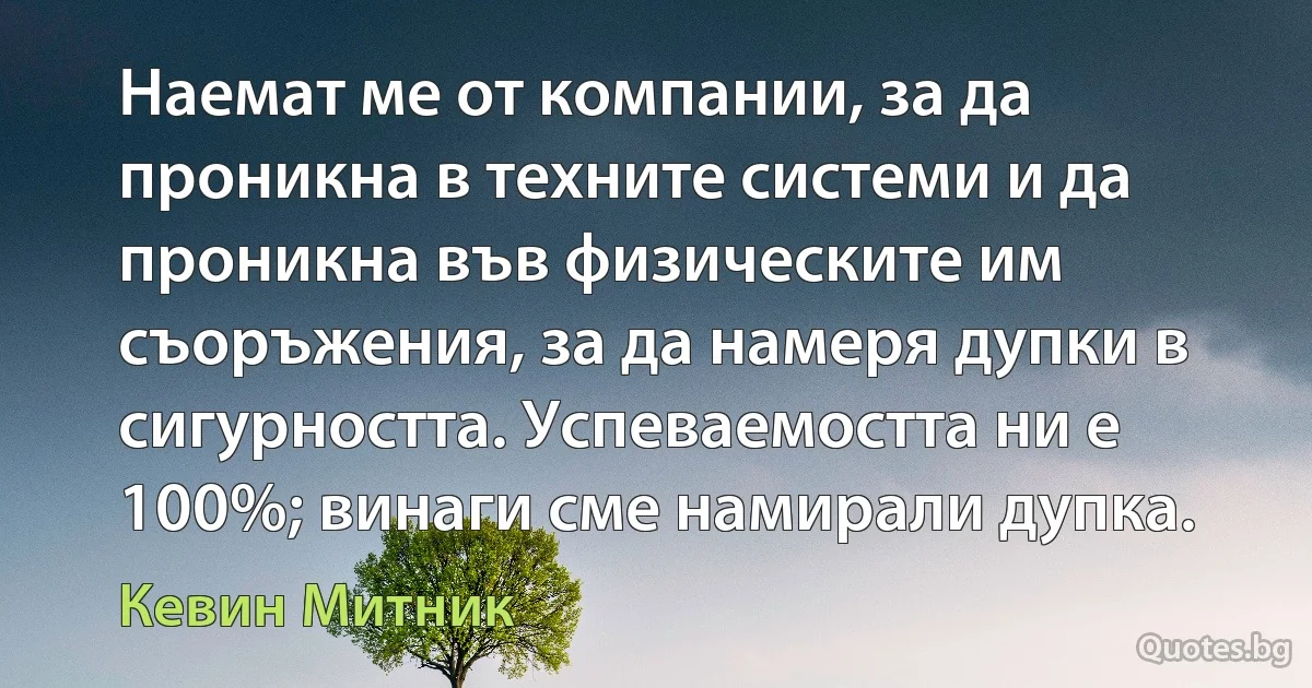 Наемат ме от компании, за да проникна в техните системи и да проникна във физическите им съоръжения, за да намеря дупки в сигурността. Успеваемостта ни е 100%; винаги сме намирали дупка. (Кевин Митник)