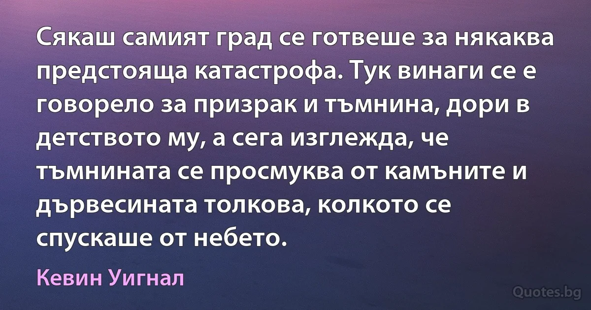 Сякаш самият град се готвеше за някаква предстояща катастрофа. Тук винаги се е говорело за призрак и тъмнина, дори в детството му, а сега изглежда, че тъмнината се просмуква от камъните и дървесината толкова, колкото се спускаше от небето. (Кевин Уигнал)