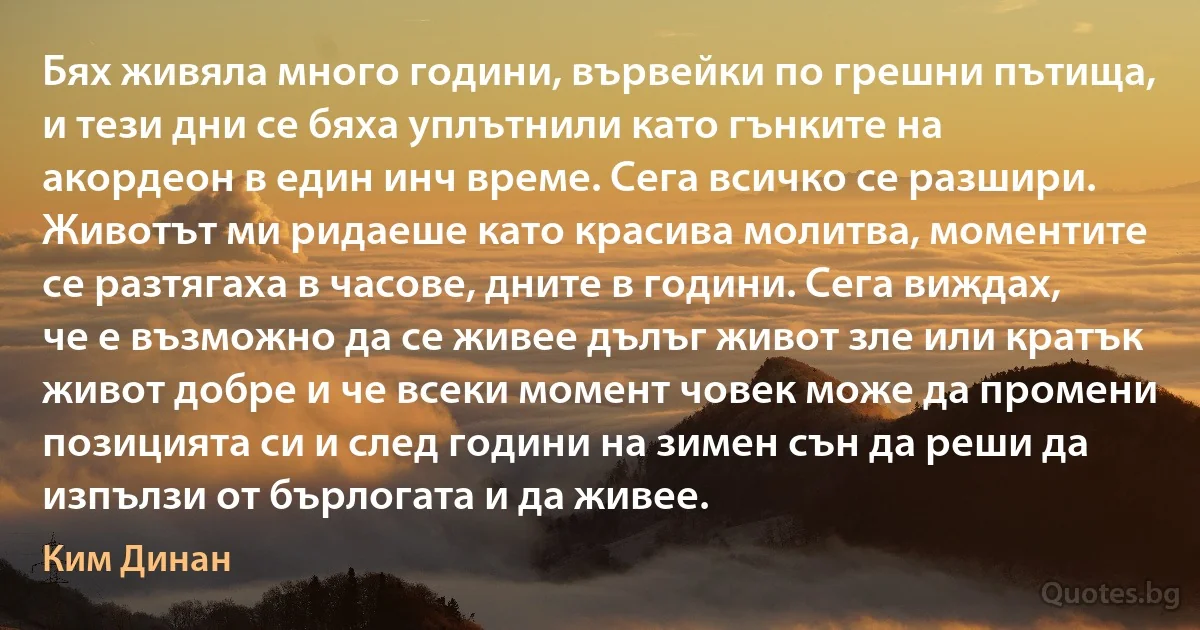 Бях живяла много години, вървейки по грешни пътища, и тези дни се бяха уплътнили като гънките на акордеон в един инч време. Сега всичко се разшири. Животът ми ридаеше като красива молитва, моментите се разтягаха в часове, дните в години. Сега виждах, че е възможно да се живее дълъг живот зле или кратък живот добре и че всеки момент човек може да промени позицията си и след години на зимен сън да реши да изпълзи от бърлогата и да живее. (Ким Динан)